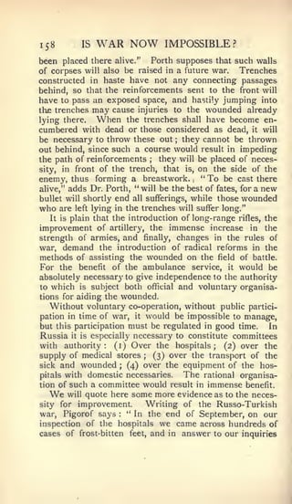 158        IS   WAR NOW          IMPOSSIBLE?
been placed there     alive."  Forth supposes that such walls
of corpses will also be raised in a future war.      Trenches
constructed in haste have not any connecting passages
behind, so that the reinforcements sent to the front will
have to pass an exposed space, and hastily jumping into
thje trenches may cause injuries to the wounded already
lying there.     When the trenches shall have become en-
cumbered with dead or those considered as dead, it will
be necessary to throw these out they cannot be thrown
                                    ;



out behind, since such a course would result in impeding
the path of reinforcements   ;   they will be placed of neces-
sity, in front of the trench, that is, on the side of the
enemy, thus forming a breastwork. " To be cast there
                                        ,




alive," adds Dr. Forth, " will be the best of fates, for a new
bullet will shortly end all sufferings, while those wounded
who are left lying in the trenches will suffer long."
    It is plain that the introduction of long-range rifles, the
improvement of artillery, the immense increase in the
strength of armies, and finally, changes in the rules of
war, demand the introduction of radical reforms in the
methods of assisting the wounded on the field of battle.
For the benefit of the ambulance service, it would be
absolutely necessary to give independence to the authority
to which is subject both of^cial and voluntary organisa-
tions for aiding the wounded.
   Without voluntary co-operation, without public partici-
pation in time of war, it would be impossible to manage,
but this participation must be regulated in good time.       In
Russia it is especially necessary to constitute committees
with authority: (i) Over the hospitals; (2) over the
supply of medical stores ; (3) over the transport of the
sick and wounded ; (4) over the equipment of the hos-
pitals with domestic necessaries.      The rational organisa-
tion of such a committee would result in immense benefit.
  We     will quote here some more evidence as to the neces-
sity for improvement.         Writing of the Russo-Turkish
war, Figorof says    :
                         " In the end of September, on our
inspection of the hospitals we came across hundreds of
cases of frost-bitten feet, and in answer to our inquiries
 