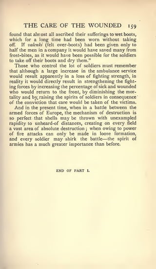 THE CARE OF THE WOUNDED                          159
found that alirost all ascribed their sufferings to wet boots,
which for a long time had been worn without taking
off.  If valenki (felt over-boots) had been given only to
half the men in a company it would have saved many from
frost-bites, as it would have been possible for the soldiers
to take off their boots and dry them."
  Those who control the      lot   of soldiers must   remember
that although a large increase in the ambulance service
would result apparently in a loss of fighting strength, in
reality it would directly result in strengthening the fight-

ing forces by increasing the percentage of sick and wounded
who would return to the front, by diminishing the mor-
tality and by, raising the spirits of soldiers in consequence
of the conviction that care would be taken of the victims.
   And in the present time, when in a battle between the
armed forces of Europe, the mechanism of destruction is
so perfect that shells may be thrown with unexampled
rapidity to unheard-of distances, creating on every field
a vast area of absolute destruction ; when owing to power
of fire attacks can only be made in loose formation,
                                              —
and every soldier may shirk the battle the spirit of
armies has a much greater importance than before.




                      END OF PART      I.
 