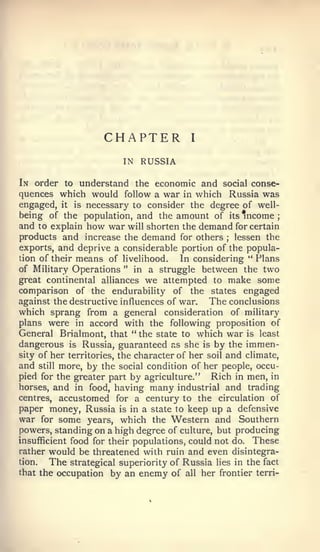 CHAPTER              I


                         IN   RUSSIA

In order to understand the economic and social conse-
quences which would follow a war in which Russia was
engaged, it is necessary to consider the degree of well-
being of the population, and the amount of its income         ;

and to explain how war will shorten the demand for certain
products and increase the demand for others lessen the
                                                  ;


exports, and deprive a considerable portion of the popula-
tion of their means of livelihood.      In considering " Flans
of Military Operations " in a struggle between the two
great continental alliances we attempted to make some
comparison of the endurability of the states engaged
against the destructive influences of war.     The conclusions
which sprang from a general consideration of military
plans were in accord with the following proposition of
General Brialmont, that ** the state to which war is least
dangerous is Russia, guaranteed as she is by the immen-
sity of her territories, the character of her soil and climate,
and still more, by the social condition of her people, occu-
pied for the greater part by agriculture." Rich in men, in
horses, and in food, having many industrial and trading
centres, accustomed for a century to the circulation of
paper money, Russia is in a state to keep up a defensive
war for some years, which the Western and Southern
powers, standing on a high degree of culture, but producing
insufficient food for their populations, could not do. These
rather would be threatened with ruin and even disintegra-
tion.   The strategical superiority of Russia lies in the fact
that the occupation by an enemy of all her frontier terri-
 