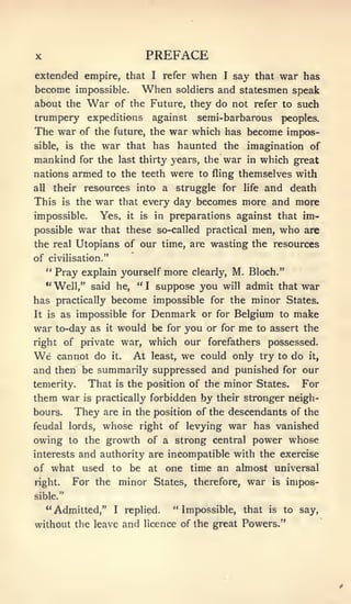 X                                      PREFACE
extended empire, that                      I   refer   when   I   say that war has
become impossible.                    When      and statesmen speak
                                                 soldiers
about the        War        of the Future, they do not refer to such
trumpery expeditions                       against     semi- barbarous       peoples.
The war        of the future, the               war which has become impos-
sible,    is    the    war   haunted the imagination of
                                 that has
mankind for the last thirty years, the war in which great
nations armed to the teeth were to fling themselves with
all    their    resources into a struggle for                life and death

This     is    the    war       that every       day becomes more and more
impossible.           Yes,       it   is    in preparations against that           im-
possible       war    that these so-called practical men,                    who   are
the real Utopians of our time, are wasting the resources
of civilisation."
   " Pray explain yourself more clearly, M. Bloch."
                 he, "I suppose you will admit that war
      "Well," said
has practically become impossible for the minor States.
It is as impossible for Denmark or for Belgium to make

war to-day as it would be for you or for me to assert the
right of private war,                      which our forefathers possessed.
We      cannot do       least, we could only try to do it,
                        it.       At
and then be summarily suppressed and punished for our
temerity. That is the position of the minor States. For
them war is practically forbidden by their stronger neigh-
bours.         They    are in the position of the descendants of the
feudal lords,      whose right of levying war has vanished
owing     to    the growth of a strong central power whose
        and authority are incompatible with the exercise
interests
of what used to be at one time an almost universal
right. For the minor States, therefore, war is impos-
sible."
      "Admitted,"           I    replied.        "Impossible, that      is   to say,
without the leave and licence of the great Powers."
 