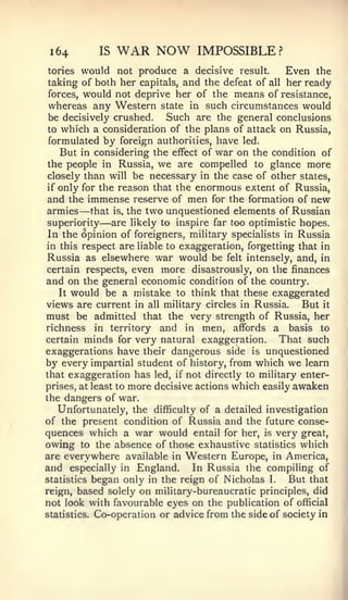 1   64       IS   WAR NOW       IMPOSSIBLE?
tories   would not produce a decisive result.         Even the
 taking of both her capitals, and the defeat of all her ready
 forces, would not deprive her of the means of resistance,
 whereas any Western state in such circumstances would
 be decisively crushed.     Such are the general conclusions
 to which a consideration of the plans of attack on Russia,
 formulated by foreign authorities, have led.
    But in considering the effect of war on the condition of
 the people in Russia, we are compelled to glance more
 closely than will be necessary in the case of other states,
 if only for the reason that the enormous extent of Russia,
 and the immense reserve of men for the formation of new
          —
 armies that is. the two unquestioned elements of Russian
 superiority  — are likely to inspire far too optimistic hopes.
 In the opinion of foreigners, military specialists in Russia
in this respect are liable to exaggeration, forgetting that in
 Russia as elsewhere war would be felt intensely, and, in
certain respects, even more disastrously, on the finances
and on the general economic condition of the country'.
    It would be a mistake to think that these exaggerated
views are current in all military circles in Russia. But it
must be admitted that the very strength of Russia, her
richness in territory and in men, affords a basis to
certain minds for very natural exaggeration.        That such
exaggerations have their dangerous side is unquestioned
by every impartial student of history, from which we learn
that exaggeration has led, if not directly to military enter-
prises, at least to more decisive actions which easily awaken
the dangers of war.
    Unfortunately, the difficulty of a detailed investigation
of the present condition of Russia and the future conse-
quences which a war would entail for her, is very great,
owing to the absence of those exhaustive statistics which
are everywhere available in Western Europe, in America,
and especially in England. In Russia the compiling of
statistics began only in the reign of Nicholas I.      But that
reign, based solely on military-bureaucratic principles, did
not look with favourable eyes on the publication of official
statistics. Co-operation or advice from the side of society in
 