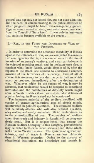 —


                              IN RUSSIA                        165
general was not only not looked       for,   but not even admitted,
and the need for communicating to the public statistics on
which judgment might be based was consequently ignored.
Figures were a secret of state, concealed sometimes even
from the Council of State itself. It was only in later years
that statistics became available to the student.


    I.       Fall   in   the Funds and Influence of     War   on
                              THE Finances.
.  In order to determine the economic durability of Russia
against the influences of war, we are compelled to consider
two contingencies, that is, a war carried on with the aim of
invasion of an enemy's territory, and a war carried on with
the object of repulsing attack, and, in the latter case also, to
consider what forces Russia would dispose of if, after the
repulse of the attack, she decided to undertake a counter-
invasion of the territories of the enemy.       First of all, of
course, it is necessary to consider the perturbations which
must be produced immediately after the declaration of
war.   Whatever might be the causes of war, it may be
assumed, that mobilisation would be accepted as something
inevitable, and the possibilities of difficulty which might
arise in Western states if war were declared in defiance of
popular feeling, in Russia need not be considered.
   The immense majority of the soldiers mobilised will
consist of peasant-agriculturists, men of simple minds,
uninterested in political questions.    The educated soldiers
will be mainly officers, who will also, without question,
obey orders, and easily assimilate official declarations as
to the unavoidability of war.      The number of soldiers
taken from trade and industry in Russia will be compara-
tively small.    But it is unquestioned that among the
Russian soldiers belonging to this category, perturbations
may be called forth even more serious than those which
will arise in Western states.    The systems of agriculture,
industry, and of trade in Russia are less elaborate
than in Western countries.        Owing to the absence of
educational institutions the knowledge and morale in
 
