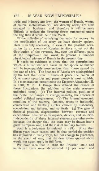 —


i66        IS    WAR NOW           IMPOSSIBLE?
trade and industry are low ; the women of Russia, whom,
of course, mobilisation will not directly affect, are little
engaged in business        and therefore it will be more
                             ;


difficult to replace the directing forces summoned under
the flag than it would be in the West.
   Of the difficulty of satisfying demands for money for
the mobilisation of the army we have already spoken.
Here it is only necessary, in view of the possible occu-
pation by an enemy of Russian territory, to set out the
distribution of the revenue, &c., over the different parts
of the Empire       —
                    in one word, to present     a financial
physiological picture of Russia in the present day.
   It needs no evidence to show that the perturbations
which a future war will cause in the sphere of finance
will be incomparably more serious than those caused by
the war of 1877. The finances of Russia are distinguished
by the fact that even in times of peace the course of
Government      securities   and paper money    is   most variable.
In a memorandum presented to the Emperor Alexander III.
in 1882, M. N. H. Bunge thus defined the causes of
these fluctuations (in addition to the main reason
unHmited issue), (i) The internal political position of
the State, the danger of risings, anarchy, the absence of
settled political   programmes.     (2)   The   internal economic
condition of the country,    famines, crises in industrial,
commercial, and banking circles, caused by dishonesty,
speculation, and failures, and so forth.    (3) The general
financial position, disproportion between revenue and
expenditure, financial extravagance, deficits, and so forth.
Independently of these internal elements are others for      —
instance, the danger that the state may be drawn into a
great European war, and the risk of military failure.
   Such is a judgment formulated in 1882. Since then
fifteen years have passed, and in that period the position
has improved in many ways, but not enough to guarantee,
in the event of war, that the description quoted above
would not agam apply in full force.
  We    have seen that in 1870 the Prussian state and
municipal loans were depreciated 25 per cent., and
 