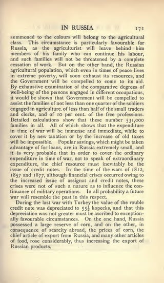 IN RUSSIA                          171
summoned        to the colours will    belong to the agricultural
class.    This circumstance     is    particularly favourable for
Russia,    as     theagriculturist will leave behind him
members of        hisfamily who can continue his labour,
and such families will not be threatened by a complete
cessation of work.      But on the other hand, the Russian
agricultural population, which even in times of peace lives
in extreme poverty, will soon exhaust its resources, and
the Government will be compelled to come to its aid.
By exhaustive examination of the comparative degrees of
well-being of the persons engaged in different occupations,
it would be shown that Government will be compelled to

assist the families of not less than one quarter of the soldiers
engaged in agriculture, of less than half of the small traders
and clerks, and of 10 per cent, of the free professions.
Detailed calculations show that these number 531,000
families in all.   All of which shows that the expenditure
in time of war will be immense and immediate, while to
cover it by new taxation or by the increase of old taxes
will be impossible.     Popular savings, which might be taken
advantage of for loans, are in Russia extremely small, and
it is very probable that in order to cover the ordinary

expenditure in time of war, not to speak of extraordinary
expenditure, the chief resource must inevitably be the
issue of credit notes.     In the time of the wars of 18 12,
1857 and 1877, although financial crises occurred owing to
the  increased issue of assignat and credit notes, these
crises were not of such a nature as to influence the con-
tinuance of military operations. In all probability a future
war will resemble the past in this respect.
   During the last war with Turkey the value of the rouble
credit note  was depreciated to 55^ kopecks, and that this
depreciation was not greater must be ascribed to exception-
ally favourable circumstances.    On the one hand, Russia
possessed a large reserve of corn, and on the other, in
consequence of scarcity abroad, the prices of corn, the
chief article of export from Russia, and many other articles
of food, rose considerably, thus increasing the export of
Russian products.
 