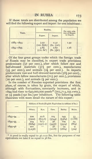 :         :




                                     IN RUSSIA                                                 173
      If these totals are distributed                 among
                                           the population we
will find the following export and import for one inhabitant


                                                Roubles.
                                                                        Per cent, rela-
                     Years.                                             tion of Export
                                                                           to Import.
                                          Export.          Import.



       1885-1893                           352              2.31               1.52
                                        (los. 6|i.)    (6s. iid.)
       I   894-1 895                       3-89             2.87               1.26
                                        {iis.8d)       (8s. 7ld.)




      Of
       the four great groups under which the foreign trade
of Russia    may be classified, in export trade provisions
predominate (57 per cent.), after which follow raw and
half-<lressed    materials (37^ per cent.), manufactures
(3i   per cent.), and animals (2^ per cent.).     In imports
predominate raw and half-dressed materials (58^ percent).,
after which follow manufactures (21^ per cent.), provisions
(20 per cent.), and animals (^ per cent.).
   In the number of Russian exported provisions the first
place, of course, is taken by grain, the export of which,
although with fluctuations, constantly increases, and in
1894 had risen to 640,000,000 poods* (205,714,295 cwts.),
or 5| poods (192 lbs.) per inhabitant. The following table
illustrates with more detail the nature of this export



             —                Millions of Poods (English Equivalent in millions of lbs.)



                              Wheat.        Rye.        Oats.        Barley.          Maize.



  1893-94        •             200         22.6            104        149              33
                              (72CX))     (803.6)      (3744)        (5364)       (11 88)
  1894-95        •             224         82.7            96         109              24
                              (8064)     (2977.2)      (3456)        (3924)           (864)
  1895-96        .             201          —              56          74                  9
                              (7.236)                  (2016)        (2664)           (324)


  *   A pood     is   really equal to 36.1127 lbs., but for purposes of our
equivalents      we    take it as equal to 36 lbs.
 