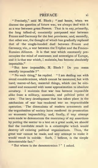 '

                                  PREFACE                                                   xi

  " Precisely," said             M. Bloch       ;
                                                        " and hence,             when we
discuss the question of future war,                         we always        deal with      it

as a   war between great Powers. That                           is to     say, primarily,
the    long talked-of, constantly                   postponed war between
France and Germany for the                lost provinces; and, secondly,
that other war, the thought of                which has gradually replaced
that    of    the       single-handed         duel between France and
Germany,          war between theTriplice and the Franco-
               viz.,     a
Russian Alliance.     It is that war which constantly pre-

occupies the mind of statesmen and sovereigns of Europe,
and it is that war which, I maintain, has become absolutely
impossible."
  " But how               impossible,     M. Bloch              ?       Do you mean
morally impossible ? "
  "    No    such thing," he replied.                   "   I   am      dealing not with
moral considerations, which cannot be measured, but with
hard, matter-of-fact, material things, which can be esti-
mated and measured with some approximation to absolute
accuracy.   I maintain that war has become impossible

alike from a military, economic, and political point of
view.   The very development that has taken place in the
mechanism of war has rendered war an impracticable
operation.   The dimensions of modern armaments and
the organisation of society have rendered its prosecution
an economic impossibility, and, finally, i( any attempt
were made          to   demonstrate the inaccuracy of                     my     assertions
by putting the matter             to a test    on a great               scale,   we should
find the inevitable result in a catastrophe                                which would
destroy      all    existing      political    organisations.                Thus, the
great   war cannot be made, and any attempt                                  to      make   it

would    result in suicide.            Such,        I       believe, is the simple
demonstrable            fact."
  "    But where         is   the demonstration ? "                 I   asked.
 