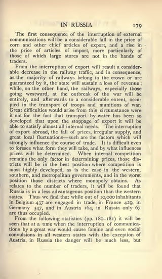 IN RUSSIA                          179
  The first consequence of the interruption of external
communications will be a considerable fall in the price of
corn and other chief articles of export, and a rise in
the price of articles          of import, more particularly     of
those of which large           stores are not in the hands      of
traders.
   From the interruption of export will result a consider-
able decrease in the railway traffic, and in consequence,
as the majority of railways belong to the crown or are
guaranteed by it, the state will sustain a loss of revenue       ;



while, on the other hand, the railways, especially those
going westward, at the outbreak of the war will be
entirely, and afterwards to a considerable extent, occu-
pied in the transport of troops and munitions of war.
Great   difficulties   would   arise from this circumstance   were
it not for the fact that transport by water has been so
developed that upon the stoppage of export it will be
able to satisfy almost all internal needs.   The interruption
of export abroad, the fall of prices, irregular supply, and
great local fluctuations       —
                            such are the factors which will
strongly influence the course of trade.    It is difficult even
to foresee what form they will take, and by what influences
prices will be determined.      When internal competition
remains the only factor in determining prices, those dis-
tricts will be in the best position where competition is
most highly developed, as is the case in the western,
southern, and metropolitan governments, and in the worst
position those districts where monopoly obtains.             As
relates to the number of traders, it will be found that
Russia is in a less advantageous position than the western
Slates.   Thus we find that while out of 10,000 inhabitants
in Belgium 437 are engaged in trade, in France 429, in
Germany 347, and in Austria 164, in Russia only ^y
are thus occupied.
   From the following statistics (pp. 1 80-1 81) it will be
seen that at a time when the interruption of communica-
tions by a great war would cause famine and even social
convulsions in all western states with the exception of
Austria, in Russia the danger will be much less, but
 