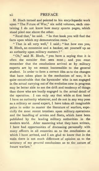 Xll                        PREFACE
   M. Bloch turned and pointed to his encyclopaedic work
upon " The Future of War," six solid volumes, each con-
taining I do not know how many quarto pages, which
stood piled one above the other.
   " Read that," he said.  " In that book you will find the
facts upon which my demonstration rests."
   " That is all very well," I said ; " but how can you,
M. Bloch, an economist and a banker, set yourself up as
                                      "
an authority upon military matters ?
   " Oh," said M. Bloch, " you have a saying that it is

often the outsider that sees most          and you must
                                               ;


remember that the conclusions arrived at by military
experts are by no means inaccessible to the general
student.     In order to form a correct idea as to the changes
that have taken place in the           mechanism of war, it is
quite conceivable that the bystander        who is not engaged
in the actual carrying out of the evolution        now    in progress
may    be better able to see the   drift   and tendency of things
than those    who    are busily engaged in the actual detail of
the operation.       1   can only say that while     at first    hand
I   have no authority whatever, and do not in any way pose
as a military or naval expert,     I   have taken   all   imaginable
pains in order to master the literature of warfare, espe-
         most recent treatises upon miUtary operations
cially the

and the handling of armies and fleets, which have been
published by the leading military authorities in the
modem world. After mastering what they have written,
I have had opportunities of discussing personally with

many    officers in all countries as       to the conclusions       at
which I have arrived, and I am glad to know that                in the
main there is not much difference of opinion as                 to the
accuracy of     my    general conclusions as to the nature of
future warfare."
 
