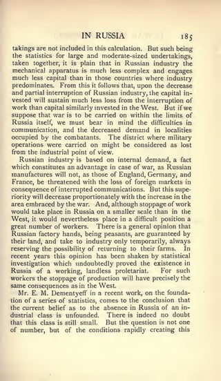 IN RUSSIA                         185
takings are not included in this calculation. But such being
the statistics for large and moderate-sized undertakings,
 taken together, it is plain that in Russian industry the
 mechanical apparatus is much less complex and engages
 much less capital than in those countries where industry
 predominates. From this it follows that, upon the decrease
 and partial interruption of Russian industry, the capital in-
 vested will sustain much less loss from the interruption of
 work than capital similarly invested in the West. But if we
 suppose that war is to be carried on within the limits of
 Russia itself, we must bear in mind the difficulties in
communication, and the decreased demand in localities
occupied by the combatants. The district where military
operations were carried on might be considered as lost
from the industrial point of view.
   Russian industry is based on internal demand, a fact
which constitutes an advantage in case of war, as Russian
manufactures will not, as those of England, Germany, and
 France, be threatened with the loss of foreign markets in
consequence of interrupted communications. But this supe-
riority will decrease proportionately with the increase in the
area embraced by the war. And, although stoppage of work
would take place in Russia on a smaller scale than in the
West, it would nevertheless place in a difficult position a
great number of workers.       There is a general opinion that
Russian factory hands, being peasants, are guaranteed by
their land, and take to industry only temporarily, always
reserving the possibility of returning to their farms.      In
recent years this opinion has been shaken by statistical
investigation which undoubtedly proved the existence in
Russia of a working, landless proletariat.          For such
workers the stoppage of production will have precisely the
same consequences as in the West.
   Mr. E. M. Dementyeff in a recent work, on the founda-
tion of a series of statistics, comes to the conclusion that
the current belief as to the absence in Russia of an in-
dustrial class is unfounded.      There is indeed no doubt
that this class is still small.   But the question is not one
of number, but of the conditions rapidly creating this
 