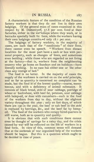 '




                      IN RUSSIA                          187
  A  characteristic feature of the condition of the Russian
factory workers is that they do not hve in their own
lodgings.   Of the general mass of cases examined in this
respect by M. Dementyeff, 57.8 per cent, lived at their
factories, either in the workshops where they work, or in
barracks specially built for them, while the workers having
their own lodgings constituted only 18. i per cent.
    The lodgings of factory workers, in the majority of
cases, are such that of the " conditions " of their lives,
there cannot even be speech.        " Workers from distant
localities for the most part have a sack or box with per-
sonal property, such as changes of linen, and sometimes
even bedding while those who are regarded as not living
              ;



at the factory    —that is, workers from the neighbouring
country who go home on Sundays and on holidays have  —
literally nothing.   In no case has either one or the other
class any vestige of bed."
   The food is no better. In the majority of cases the
supply of the workmen is carried on on the artel principle,
and as far as quantity is concerned no complaint can be
                                            —
made, but the food is of the lowest quality coarse, mono-
tonous, and with a deficiency of animal substance.         It
consists of black bread, stchi of sour cabbage, porridge of
wheat or buckwheat, with beef fat, potatoes, sour cabbage
                                        —
with hemp-oil, or kvas with cucumbers such is the food
of the workers from day to day, without the slightest
variety throughout the year only on fast days, of which
                              ;


there are 190 in the year, the beef or salt beef in the stchi
is replaced by herrings, &c., and the beef fat by hemp-
oil.   The food of the workers who occupy hired quarters is
still worse, both as to quantity and quality.

   It is obvious that with such conditions there cannot
even be thought of savings for a rainy day, and the crisis
caused by war will be reflected on the life of workers in a
fatal form.    In view of this, common sense will demand
that at the outbreak of war organised help of the workers
should be begun.      But this is a question which ought to
be decided in time of peace.
 