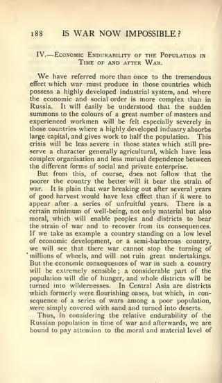 —

1   88          IS   WAR NOW       IMPOSSIBLE?

    IV.       Economic Endurability of the Population   in
                     Time of and after War.

    We  have referred more than once to the tremendous
effectwhich war must produce in those countries which
possess a highly developed industrial system, and where
the economic and social order is more complex than in
Russia.   It will easily be understood that the sudden
summons to the colours of a great number of masters and
experienced workmen will be felt especially severely in
those countries where a highly developed industry absorbs
large capital, and gives work to half the population.   This
crisis will be less severe in those states which still pre-
serve a character generally agricultural, which have less
complex organisation and less mutual dependence between
the different forms of social and private enterprise.
   But from this, of course, does not follow that the
poorer the country the better will it bear the strain of
war.   It is plain that war breaking out after several years
of good harvest would have less effect than if it were to
appear after a series of unfruitful years. There is a
certain minimum of well-being, not only material but also
moral, which will enable peoples and districts to bear
the strain of war and to recover from its consequences.
If we take as example a country standing on a low level
of economic development, or a semi-barbarous country,
we will see that there war cannot stop the turning of
millions of wheels, and will not ruin great undertakings.
But the economic consequences of war in such a country
will be extremely sensible     ;a considerable part of the
population will die of hunger, and whole districts will be
turned into wildernesses.     In Central Asia are districts
which formerly were flourishing oases, but which, in con-
sequence of a series of wars among a poor population,
were simply covered with sand and turned into deserts.
   Thus, in considering the relative endurability of the
Russian population in time of war and afterwards, we are
bound to pay attention to the moral and material level of
 