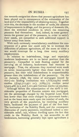 IN RUSSIA                         197
ties towards emigration shows that peasant agricuUure has
been played out in consequence of the exhaustion of the
land and of the impossibiHty of obtaining money. Together
with this, the decrease in the number of cattle, the absence
of improvements in tillage, and the poverty of domestic life,
show the wretched condition in which the remaining
peasants find themselves. And, indeed, in some govern-
ments the greater part of the peasants, in order to satisfy
their needs, are compelled to seek additional support in
labour away from home.
   With such extremely unsatisfactory conditions the con-
sequence of a great war could only be to increase the
difficulties of peasant agriculture, all the more so since a
war would interrupt for a long time many auxiliary
employments.
   In relation to indebtedness, large         and especially
moderate landowners are in no better position than the
peasantry.     Compelled to seek floating capital for the
carrying on of industry, landowners had recourse to
mortgage. True, the advances they received were made
on terms incomparably lighter than those made to the
peasants, but their total indebtedness is unquestionably
greater than the indebtedness of the peasantry.      On the
1st January, 1896, the value of mortgages issued by
thirty-six   lending institutions    was 1,618,079,807   credit
roubles  (^242,711,971 is.), 2,689,775 roubles metal
(;^403,466 5s.), and 7,101,900 German marks (;^355,095).
  Although before the emancipation of the serfs a con
siderable proportion of Russian estates was mortgaged,
yet the percentage charged by the Imperial Loan Bank
was lower than that since charged by joint-stock banks        ;


and as the loans were made upon the number of souls, the
very growth of the population, by remitting auxiliary
loans, facilitated the payment of part of the first loan.
The                             Bank, and the consequent
       institution of the Nobility
diminution of yearly payments, constituted indeed a con-
siderable relief; but, without dwelling upon the fact that
credit in the Nobility Bunk      is  not accessible to all
landowners, borrowing generally lays upon agriculture a
 