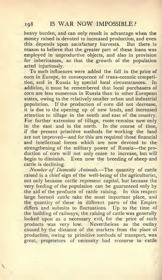 198          IS    WAR NOW           IMPOSSIBLE?
heavy burden, and can only result        in advantage when the
money    raised   is   devoted to increased production, and even
this   depends upon satisfactory harvests.         But there   is
reason to believe that the greater part of these loans was
employed in unproductive objects, and also in provision
for inheritances, so that the growth of the population
acted injuriously.
   To such influences were added the fall in the price of
corn in Europe, in consequence of trans-oceanic competi-
tion, and in Russia by special local circumstances.         In
addition, it must be remembered that local purchasers of
corn are less numerous in Russia than in other European
states, owing to the relatively smaller urban and industrial
population.    If the production of corn did not decrease,
it is due to the opening up of new lands, and increased

attention to tillage in the south and east of the country.
For further extension of tillage, room remains now only
in the east and in the north.        In the course of time,
if the present primitive methods for working the land
are not improved       —
                     and for this are required those financial
and intellectual forces which are now devoted to the
strengthening of the military power of Russia the pro-—
duction of corn will not only cease to increase, but will
begin to diminish.    Even now the breeding of sheep and
cattle is declining.
                                       —
   Number of Domestic Animals. The quantity of cattle
raised is a chief sign of the well-being of the agriculturist,
not only because cattle represent capital, but because the
very feeding of the population can be guaranteed only by
the aid of the products of cattle raising.    In this respect
large horned cattle take the most important place, and
the quantity of these in different parts of the Empire
differs and submits to fluctuations.     Up to the time of
the building of railways, the raising of cattle was generally
looked upon as a necessary evil, for the price of such
products was very low.        Nevertheless as the outlay
caused by the distance of the markets from the place of
production, owing to primitive methods of transport, was
great, proprietors of necessity had recourse to cattle
 