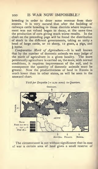 200                    IS   WAR NOW                 IMPOSSIBLE?
breeding in order to draw some revenue from their
estates.  It is very natural that after the building of
railways cattle breeding in those districts where improve-
ment was not valued began to decay, at the same time
the production of corn giving much worse results.    In the
chart on the preceding page will be found the distribution
of stock in the different governments, taking as unity a
head of large cattle, or lo sheep, 12 goats, 4 pigs, and
§ horse.
   Comparative Merit of Agriculture.        It is well known —
that by the number of domestic animals we may judge of
the merit of agriculture in a given locality.       The more
persistently agriculture is carried on, the more, with normal
conditions, it requires improvement of the soil, and in
consequence the quantity of domestic animals must be
greater.   Now the productiveness of land in Russia is
much lower than in other states, as will be seen in the
annexed            chart.

                     Yield per Desyatin   (   =   2.70 acres) in Quarters.
                                      Germany.
                                              t




         To   10
 From    10. 1 to 13

     „   13.1    „     16
     Over     16. 1.




                                                  Austria.   Poland.   Russia.


     The      circumstance is not without significance that in case
of   war a       certain area of land gives a small reserve of
 