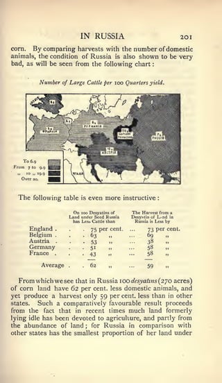 :                 1




                               IN RUSSIA                                 20
corn.  By comparing harvests with the number of domestic
animals, the condition of Russia is also shown to be very
bad, as will be seen from the following chart


           Number     of Large Cattle per 100 Quarters yield.




  The    following table       is   even more instructive       :




                          On   100 Desyatins of    The Harvest from a
                        Land under Seed Russia     Desyatin of L.nd in
                          has Lesb Cattle than       Russia is Less by

        England   .
                                    75 per cent.          73 per cent.
        Belgium   .                 63                    69        „
        Austria   .
                                    53                    38
        Germany                     51                    58
        France    .
                                    43                    58

            Average                 62                    59


   From which we see that in Russia 100 desyahns (2^0 acres)
of corn land have 62 per cent, less domestic animals, and
yet produce a harvest only 59 per cent, less than in other
states.  Such a comparatively favourable result proceeds
from the fact that in recent times much land formerly
lying idle has been devoted to agriculture, and partly from
the abundance of land ; for Russia in comparison with
other states has the smallest proportion of her land under
 