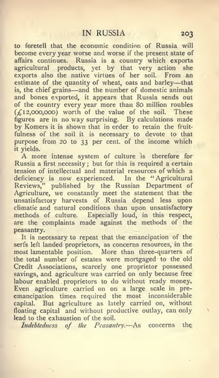 —

                                    IN RUSSIA                                   203
to  foretell that the economic condition of Russia will
become every year worse and worse if the present state of
affairs continues.   Russia is a country which exports
agricultural   products, yet by that very action she
exports also the native virtues of her soil.    From an
estimate of the quantity of wheat, oats and barley   that
is, the chief grains          —
                     and the number of domestic animals
and bones exported, it appears that Russia sends out
of the country every year more than 80 million roubles
(;^ 1 2,000,000) worth of the value of the soil.   These
figures    are in no          way       surprising.     By   calculations   made
by Komers         it   is   shown           that in order to retain the fruit-
fulness of the              soil   it       is necessary to   devote to that
purpose from 20               to   33 per cent, of the income which
it   yields.
     A   more intense system of    culture is therefore for
Russia a       first        but for this is required a certain
                       necessity        ;


tension of intellectual and material resources of which a
deficiency is now experienced.         In the "Agricultural
Reviews," published by the Russian Department of
Agriculture, we constantly meet the statement that the
unsatisfactory harvests of Russia depend less upon
climatic and natural conditions than upon unsatisfactory
methods of culture.       Especially loud, in this respect,
are the complaints made against the methods of the
peasantry.
   It is necessary to repeat that the emancipation of the
serfs left landed proprietors, as concerns resources, in the
most lamentable position.      More than three-quarters of
the total number of estates were mortgaged to the old
Credit Associations, scarcely one proprietor possessed
savings, and agriculture was carried on only because free
labour enabled proprietors to do without ready money.
Even agriculture carried on on a large scale in pre-
emancipation times required the most inconsiderable
capital.   But agriculture as lately carried on, without
floating capital and without productive outlay, can only
lead to the exhaustion of the soil.
   Indebtedness   of the Peasantry. As concerns the     —
 