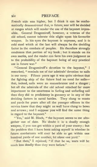—;




xiv                        PREFACE
French side was higher, but I think it can be mathe-
matically demonstrated that, in future, war will be decided
at ranges which will render the use of the bayonet impos-
sible.      General Dragomiroff, however, a veteran of the
old school, cannot tolerate this slight                 upon    his favourite
weapon.        In his eyes the bayonet         is       supreme, and         it   is

cold steel which at the last will always be the deciding
factor in the      combats of peoples.         He       therefore strongly
condemns that portion of        my
                              book but it stands on its
                                               ;



own merits, and the reader can form his own judgment as
to the probability of the bayonet being of any practical
use in future war."
  "General DragomirofF's devotion to the bayonet," I
remarked, " reminds me of our admirals' devotion to sails
in   our navy.      Fifteen years ago    it    was      quite obvious that
the fighting ship of the future had no need for sails
that, indeed, sails     were an encumbrance and a danger
but   all   the admirals of the old school attached far more
importance to the smartness          in furling         and unfurling         sail

than they did to proficiency in gunnery or    any of the       in
deciding factors in naval battles. They clung to masts
and yards for years after all the younger officers in the
service knew that they might as well have clung to bows
and arrows and I suppose you will find the same thing
               ;


in   regard to the bayonet."
     " Yes," said M. Bloch, " the bayonet seems to                  me       alto-
gether out of date.        No   doubt     it       is    a deadly enough
weapon, if you can get within a yard of your enemy but                   ;



the problem that I have been asking myself is whether in
future combatants will ever be able to get within one
hundred yards of one another, let alone one yard."
  " But then," I rejoined,   if that be so, wars will be
                                '•



much less deadly than they were before."
 