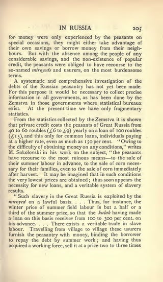 IN RUSSIA                                           205
for    money were only experienced by    the peasants on
special             they might either take advantage of
             occasions,
their own savings or borrow money from their neigh-
bours.    But with the absence among the people of any
considerable savings, and the non-existence of popular
credit, the peasants were obliged to have recourse to the
so-named miroyeds and usurers, on the most burdensome
terms.
  A    systematic and comprehensive investigation of the
debts of the Russian peasantry has not yet been made.
For this purpose it would be necessary to collect precise
information in all governments, as has been done by the
Zemstva in those governments where statistical bureaux
exist.    At the present time we have only fragmentary
statistics.
     From    the statistics collected        by the Zemstva             it   is   shown
that private credit costs the peasants of Great Russia from
40    to   60 roubles {£6      to   £(^ yearly on a loan of 100 roubles
(;^I5)» ^i^d this only for          common           loans, individuals           paying
at a higher rate,         even as much as            1   50 per cent.   "    Owing to
the difficulty of obtaining          money on any conditions,"                    writes
M. Sokolovski         in his    work on the               subject,   "the peasants
have recourse         to the   most ruinous means                —   to the sale of
their      summer labour       in advance, to the sale of corn neces-
sary for their families, even to the sale of corn immediately
after harvest.   It may be imagined that in such conditions
the very lowest prices are obtained ; thus soon appears the
necessity for new loans, and a veritable system of slavery
results.
  **
    Such slavery in the Great Russia is exploited by the
miroyed on a lawful basis.             Thus, for instance, the
                                         .   .   .



winter price of summer field labour is but a half or a
third of the summer price, so that the kulak having made
a loan on this basis receive.^ from lOO to 300 per cent, on
his advance.      .There exists a veritable trade in slave
                      .   .



labour.   Travelling from village to village these usurers
furnish the peasantry with money, binding the borrower
to repay the debt by summer work ; and having thus
acquired a working force, sell it at a price two to three times
 