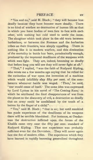 PREFACE                                      XV
     "Yes and         no," said    M. Bloch     ;
                                                      " they will   become less
deadly because they have become more deadly.                             There
is   no kind of warfare so destructive of human life as that
in   which you have bodies of men face to face with each
other, with           nothing but cold steel to settle the issue.
The    slaughter which took place in the old wars between
barbarians, or between the                   Romans and         the barbarian
tribes   on    their frontiers, "was simply appalling.                 There   is

nothing        like   it   in   modern warfare, and           this diminution
of the mortality in battle has been, paradoxically enough,
produced by the improved deadliness of the weapons with
which men fight. They are, indeed, becoming so deadly
that before long           you   will see    they will never fight at     all."

     "That,"      I   replied,    "was   the faith of       Rudyard    Kipling,
who wrote me           a few months ago saying that he relied for
the extinction of           war upon the invention of a machine
which would infallibly slay fifty per cent, of the com-
batants whenever battle was waged.      'Then,' he said,
*
 war would cease of itself.' The same idea was expressed
by Lord Lytton in his novel of 'The Coming Race,' in
which he attributed the final disappearance of war from
the planet to the discovery of               vril,    a destructive so deadly
that an army could be annihilated by the touch of a
button by the finger of a child."
  "Yes," said M. Bloch; "that is so; but until mankind
has made experience of the deadliness of its weapons
there will be terrible bloodshed.                For instance, at Omdur-
man      the    destruction        inflicted    upon the forces of the
Khalifa came very near the                    fifty    per cent, standard of
Rudyard         Kipling.  That one experience was probably
sufficient     even for the Dervishes. They will never again
face the fire of        modern     rifles.    The experience which they
have learned          is   rapidly becoming generalised throughout
 