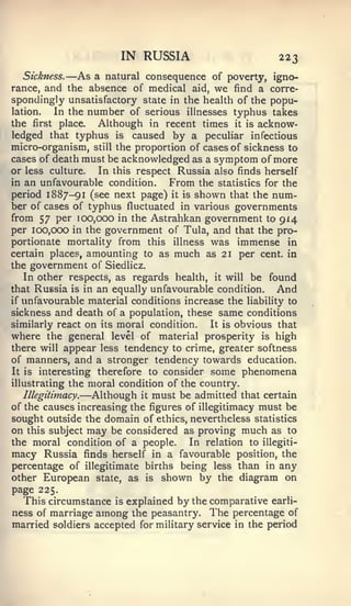 IN RUSSIA                         223
           —
   Sickness.   As a natural consequence of poverty, igno-
rance, and the absence of medical aid, we find a corre-
spondingly unsatisfactory state in the health of the popu-
lation.   In the number of serious illnesses typhus takes
the first place.   Although in recent times it is acknow-
ledged that typhus is caused by a peculiar infectious
micro-organism, still the proportion of cases of sickness to
cases of death must be acknowledged as a symptom of more
or less culture.   In this respect Russia also finds herself
in an unfavourable condition.     From the statistics for the
period 1887-91 (see next page) it is shown that the num-
ber of cases of typhus fluctuated in various governments
from 57 per 100,000 in the Astrahkan government to 914
per 100,000 in the government of Tula, and that the pro-
portionate mortality from this illness was immense in
certain places, amounting to as much as 21 per cent, in
the government of Siedlicz.
   In other respects, as regards health, it will be found
that Russia is in an equally unfavourable condition.     And
if unfavourable material conditions increase the liability to
sickness and death of a population, these same conditions
similarly react on its moral condition.    It is obvious that
where the general level of material prosperity is high
there will appear less tendency to crime, greater softness
of manners, and a stronger tendency towards education.
It is interesting therefore to consider some phenomena
illustrating the moral condition of the country.
               —
   Illegitimacy.  Although it must be admitted that certain
of the causes increasing the figures of illegitimacy must be
sought outside the domain of ethics, nevertheless statistics
on this subject may be considered as proving much as to
the moral condition of a people.      In relation to illegiti-
macy Russia finds herself in a favourable position, the
percentage of illegitimate births being less than in any
other European state, as is shown by the diagram on
page 225.
  This circumstance is explained by the comparative earli-
ness of marriage among the peasantry. The percentage of
married soldiers accepted for military service in the period
 