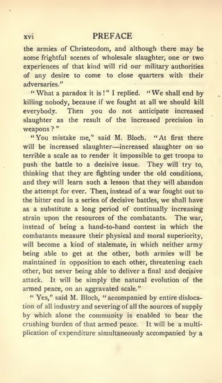 XVI                             PREFACE
the armies of Christendom, and although there                                    may    be
some     frightful scenes of           wholesale slaughter, one or two
experiences of that kind will rid our military authorities
of any desire to              come         to        close    quarters      with    their
adversaries."
   "   What     a paradox      it is   !
                                           " I replied.         "   We   shall     end by
killing   nobody, because         if       we    fought at       all   we should       kill

everybody.            Then     you         do         not     anticipate     increased
slaughter       as     the   result        of the        increased       precision      in
                "
weaf)ons ?
   "You     mistake me," said M. Bloch.                             "At     first   there
will   be increased slaughter                —increased             slaughter on so
terrible a scale as to         render           it   impossible to get troops to
push the battle to a decisive issue.                            They      will   try   to,

thinking that they are fighting under the old conditions,
and they    will learn        such a lesson that they will abandon
the attempt for ever. Then, instead of a                         war fought out         to
the bitter end in a series of decisive battles,                        we   shall   have
as a substitute a long period of continually increasing
strain    upon the resources of the combatants.                              The    war,
instead of being a hand-to-hand contest in which                                       the
combatants measure their physical and moral superiority,
will   become a kind of stalemate,                       in   which neither army
being able to get at the other,                              both armies will be
maintained          in opposition to         each other, threatening each
other, but never being able to deliver a final                           and decisive
attack.    It       will   be simply the natural evolution of the
armed peace, on an aggravated scale."
   " Yes," said M. Bloch, "accompanied by entire disloca-
tion of all industry and severing of all the sources of supply
by which alone the community is enabled to bear the
crushing burden of that armed peace.        It will be a multi-

plication of expenditure simultaneously accompanied by a
 