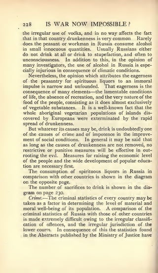 228       IS   WAR NOW          IMPOSSIBLE          ?


the irregular use of vodka, and in no     way   affects the fact
that in that country   drunkenness   isvery common   Rarely
does the peasant or workman in       Russia consume alcohol
in small innocuous quantities.       Usually Russians either
do not drink at all or drink to stupefaction, and often to
unconsciousness.     In addition to this, in the opinion of
many investigators, the use of alcohol in Russia is espe-
cially injurious in consequence of climatic conditions.
   Nevertheless, the opinion which attributes the eagerness
of the peasantry for spirituous liquors to an immoral
impulse is narrow and unfounded. That eagerness is the
                                —
consequence of many elements the lamentable conditions
of life, the absence of recreation, and the very nature of the
food of the people, consisting as it does almost exclusively
of vegetable substances.     It is a well-known fact that the
whole aboriginal vegetarian populations of islands dis-
covered by Europeans were exterminated by the rapid
spread of drunkenness.
   But whatever its causes may be, drink is undoubtedly one
of the causes of crime and of impotence in the improve-
ment of social conditions. In general it may be said that
as long as the causes of drunkenness are not removed, no
restrictive or punitive measures will be effective in out-
rooting the evil.   Measures for raising the economic level
of the people and the wide development of popular educa-
tion are necessary first.
   The consumption of spirituous liquors in Russia in
comparison with other countries is shown in the diagram
on the opposite page.
   The number of sacrifices to drink is shown in the dia-
gram on page 230.
   Crime.—  The criminal statistics of every country may be
taken as a factor in determining the level of material and
moral well-being of its population.       A
                                          comparison of the
criminal statistics of Russia with those of other countries
is made extremely difficult owing to the irregular classifi-
cation of oflfences, and the irregular jurisdiction of the
lower courts.    In consequence of this the statistics found
in the Abstracts published by the Ministry of Justice have
 