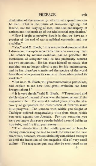 PREFACE                                    xvil

diminution of the sources by which that expenditure can
be met.       That         is   the future of      war  —not     fighting,    but
famine, not the slaying of men,                    but the bankruptcy of
nations and the break-up of the whole social organisation."
  " Now I begin to perceive how it is that we have as a
prophet of the end of war a                 political       economist, and not
a soldier."
    " Yes," said M. Bloch, "            it is   as a poHtical economist that
I   discovered the open secret which he                  who runs may        read.
The      soldier by natural evolution                has so perfected the
mechanism of slaughter                 that he has practically secured
his   own   extinction.           He   has made himself so costly that
mankind can no longer afford to pay for his maintenance,
and he has therefore transferred the sceptre of the world
from those who govern its camps to those who control its
markets."
  " But now, M. Bloch, will you condescend to particulars,

and explain to me how this great evolution has been
                           "
brought about          ?
    " It is very simple," said       M. Bloch. " The outward and
visible sign of the         end of war was the introduction of the
magazine      rifle.       For several hundred years after the dis-
covery of gunpowder the construction of firearms made
little   progress.         The cannon with which you fought                     at
Trafalgar differed comparatively                   little   from those which
you used against the Armada. For two centuries you
were content to clap some powder behind a round ball in an
iron tube, and fire it at your enemy.
   " The introduction of the needle gun and of breech-

loading cannon may be said to mark the dawn of the new
era, which, however, was not definitely established amongst

us until the invention of the magazine rifle of very small
caHbre.   The magazine gun may also be mentioned as an
                                                                      b
 