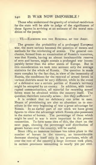 —


240          IS   WAR NOW     IMPOSSIBLE        ?


  Those who understand the gravity of criminal recidivism
for the state will be able to judge of the significance of
these figures in arriving at an estimate of the moral con-
dition of the people.


   VI.       Elements for the Renewal of the Army.

   The greater the probability of a prolonged European
war, the more serious becomes the question of means and
methods for the reinforcing of armies, The general con-
clusion, formed from an examination of Russia's resources,
was that Russia, having an almost inexhaustible reserve
of men and horses, might sustain a prolonged war incom-
parably better than the other states of Europe.       But in
this consideration we took into account only the average
statistics for the whole of Russia.  The question is made
more complex by the fact that, in view of the immensity of
Russia, the conditions for the renewal of armed forces in
various districts must be very different, while in the event
of a defensive war a certain portion of Russia's territory
might be occupied by an enemy. In addition, with inter-
rupted communications, all material for renewing armed
forces must be obtained within the country itself.      The
question therefore naturally arises Are they sufficient ?
                                   :



   It is evident that no deficiency can arise in men.
Means of provisioning are also so abundant as lo con-
stitute in the very beginning of war a great advantage for
Russia.     In an earlier part of our work we have given
figures to show the advantage which Russia also possesses
in the matter of horses.    The percentage of these which
might be used in war is more important in the present
connection.     To form some idea of this, the chart on the
next page, showing the percentage and distribution of
grown horses over the country, will be useful.
   Since 1864 an immense increase has taken place in the
number of horses in the country, an inconsiderable
decrease showing itself only in ten provinces, while all
over the rest of the country a large increase took place,
in certain provinces amounting to nearly 300 per cent.
 
