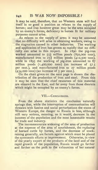 —


 242        IS   WAR NOW             IMPOSSIBLE ?
 It   may
        be said, therefore, that no Western state will find
itself in so good a position as relates to the supply of
horses; and that however great may be the area occupied
 by an enemy's forces, deficiency in horses fit for military
purposes cannot arise.
   As relates to the supply of arms it may be assumed
that no difficulty will arise in obtaining workers, owing to
the stagnation caused in other industries.     The working
and application of iron has grown so rapidly that no diffi-
culty can arise in this respect.      In 1890 the pig-iron
worked amounted to 55^ million poods (892,000 tons),
manufactured iron to 25§ million poods (412,500 tons),
while in 1895 the working of pig-iron amounted to 87
million poods (1,400,000 tons) (an increase of 57.5
per cent.), and manufactured iron to 27 million poods
(434,000 tons) (an increase of 5 per cent.).
   On the chart given on the next page is shown the dis-
tribution of the production of iron and steel.    From this
it may be seen that the chief resources of this material

are situated in the East, and far away from those districts
which might be occupied by an enemy's forces.


                   VII   .
                                 Conclusions.

    From the above statistics the conclusion naturally
springs that, while the interruption of communication will
threaten with famine and social perturbations the states of
Western Europe, the danger to Russia is less, although
still very serious, meaning, as it would, decrease in the

incomes of the population and the most lamentable results
for trade and industry.
   The incommensurate widening of the area of production
at the expense of the area of nourishment, the replacing
of horned cattle by horses, and the decrease of stock-
raising generally, are factors against which must be placed
the systematic efforts at improvement. Otherwise, in view
of the yearly export of the products of the land and of the
rapid growth of the population, Russia would go farther
and farther on the path to the exhaustion of her natural
 