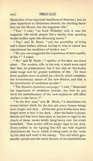 XVIU                          PREFACE
                 improved deadlinessof firearms ; but, as
illustration of the
your experience   Obdurman showed, the deciding factor
                         at
was not the Maxim, but the magazine rifle."
  " Yes," I said  " as Lord Wolseley said, it was the
                          ;



magazine        rifle   which played    like   a deadly hose spouting
leaden bullets upon the advancing enemy."
  " Yes," said M. Bloch, " and the possibility of firing
half a dozen bullets without having to stop to reload has
transformed the conditions of modern war."
  " Do you not exaggerate the importance of mere rapidity
of   fire ? "   I   asked.
     " No," saidM. Bloch " rapidity of fire does not stand
                                ;


alone.   The modern rifle is not only a much more rapid
firer than its predecessors, but it has also an immensely

wider range and far greater precision of fire. To these
three qualities must be added yet a fourth, which completes
the revolutionary nature of the new firearm, and that is
the introduction of smokeless powder."
   "The Spanish- American campaign," I said, "illustrated
the importance of smokeless powder but how do you    ;



think the smokelessness of the            new     explosives will affect
warfare in the future ?"
     " In the first case," said        M. Bloch, " it demolishes the
screen behind which for             the last 400 years human beings
have fought and died.           All the last great battles have been
fought more or less in the dark.               After the battle   is joined,

friends  and foes have been more or less lost to sight in the
clouds of dense smoke which hung heavy over the whole
battlefield.  Now armies will no longer fight in the dark.
Every soldier in the fighting line will see with frightful
distinctness the havoc which is being made in the ranks
by the shot and shell of the enemy. The veil which gun-
powder spread over the worst horrors of the battlefield has
 