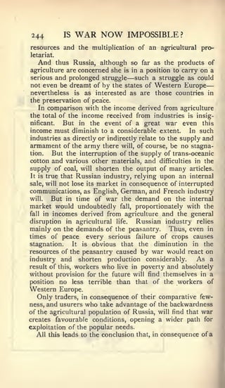 —


244         IS   WAR NOW        IMPOSSIBLE        ?


resources and the multiplication of an agricultural pro-
letariat.
  And thus Russia, although so far as the products of
agriculture are concerned she is in a position to carry on a
serious and prolonged struggle  — such a struggle as could
 not even be dreamt of by the states of Western Europe
 nevertheless is as interested as are those countries in
 the preservation of peace.
    In comparison with the income derived from agriculture
 the total of the income received from industries is insig-
 nificant.   But in the event of a great war even this
income must diminish to a considerable extent. In such
industries as directly or indirectly relate to the supply and
armament of the army there will, of course, be no stagna-
tion.    But the interruption of the supply of trans-oceanic
cotton and various other materials, and difficulties in the
supply of coal, will shorten the output of many articles.
 It is true that Russian industry, relying upon an internal
sale, will not lose its market in consequence of interrupted
communications, as English, German, and French industry
will.    But in time of war the demand on the internal
market would undoubtedly fall, proportionately with the
fall in incomes derived from agriculture and the general

disruption in agricultural life.    Russian industry relies
mainly on the demands of the peasantry. Thus, even in
times of peace every serious failure of crops causes
stagnation.     It is obvious that the     diminution in the
resources of the peasantry caused by war would react on
industry and shorten production considerably.           As a
result of this, workers who live in poverty and absolutely
without provision for the future will find themselves in a
position no less terrible than that of the workers of
Western Europe.
    Only traders, in consequence of their comparative few-
ness, and usurers who take advantage of the backwardness
of the agricultural population of Russia, will find that war
creates favourable conditions, opening a wider path for
exploitation of the popular needs.
   All this leads to the conclusion that, in consequence of a
 