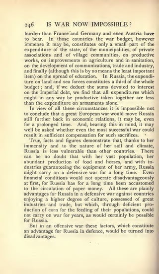 246         IS   WAR NOW           IMPOSSIBLE        ?


burden than France and Germany and even Austria have
to bear.  In those countries the war budget, however
immense     it   may   be, constitutes only a small part of the
expenditure of the       state, of the municipalities, of private
associations    and of village communities, on productive
works, on improvements in agriculture and in sanitation,
on the development of communications, trade and industry,
and finally (although this is by no means the least important
item) on the spread of education.     In Russia, the expendi-
ture on land and sea forces constitutes a third of the whole
budget and, if we deduct the sums devoted to interest
        ;


on the Imperial debt, we find that all expenditures which
might in any way be productive taken together are less
than the expenditure on armaments alone.
    In view of all these circumstances it is impossible not
to conclude that a great European war would move Russia
still further back in economic relations, it may be, even

for a prolonged time.    And, bearing this in mind, it may
well be asked whether even the most successful war could
result in sufficient compensation for such sacrifices.
   True, facts and figures demonstrate that, thanks to her
immensity and to the nature of her soil and climate,
Russia is less vulnerable than other countries. There
can be no doubt that with her vast population, her
abundant production of food and horses, and with in-
dustries guaranteeing the equipment of her army, Russia
might carry on a defensive war for a long time. Even
financial conditions would not operate disadvantageously
at first, for Russia has for a long time been accustomed
to the circulation of paper money.       All these are plainly
advantages for Russia in a defensive war against countries
enjoying a higher degree of culture, possessed of great
industries and trade, but which, through deficient pro-
duction of corn for the feeding of their populations, could
not carry on war for years, as would certainly be possible
for Russia.
   But in an offensive war these factors, which constitute
an advantage for Russia in defence, would be turned into
disadvantages.
 