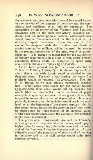 248        IS    WAR NOW            IMPOSSIBLE    ?


the economic perturbations which would be caused by war
to- day, in view of the vastness of the army and the com-
plexity and costliness of all military apparatus.         The
occupation by an enemy of the Western and Southern
provinces, now in the most satisfactory economic con-
dition, and the interruption of internal communications,
would have a tremendous effect on the receipt of the
ordinary Imperial revenues.        Even the war of i8i2
cannot be compared with the irruption into Russia of
armies counted by millions, while the need for money
in the present composition of the army would be unpre-
cedented.    It is enough to repeat that for the satisfaction
of military requirements in a state of war, under present
conditions, Russia would be compelled to spend daily
about seven millions of roubles (;^ 1,050,000).
   As we have pointed out (in the section devoted to
" Plans of Military Activity "), it is almost impossible to
admit that a war with Russia could be decided in less
than two years.     For such a war lasting two years five
milliards would be required (;^7 50,000,000).       The late
N. K. Bunge, as we have already mentioned, declared
that if credit notes were issued for 300 million roubles
(^45,000,000) their value would fall 25 kopecks the
rouble (that is, one-fourth).     With the issue of paper
money in a quantity seventeen times greater it is quite
impossible to see the extent of depreciation.      It is very
probable, however, that depreciation would reach the same
level as at the beginning of the present century      —
                                                      that is,
that paper money issued for the carrying on of war would
be depreciated by three-fourths of its nominal value.
Under such circumstances even the estimated five milliards
might prove     insufficient.
  The   prices of all thingswould rise, and the Treasury,
receiving taxes in depreciated credit notes, would pay a
higher price for everything the maintenance of the army
                                ;



and of the fleet would require immense outlays.      con- A
siderable part of the population of towns and all serving
in the army and in the civil service would sufTer from
extreme privation.
 
