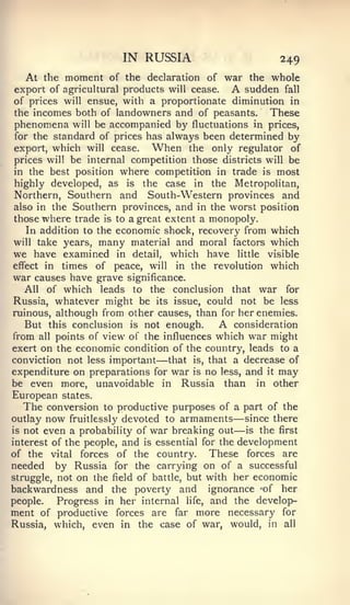 IN RUSSIA                                 249
     At the moment  of the declaration of war the whole
export of agricultural products will cease.          A
                                               sudden fall
of prices will ensue, with a proportionate diminution in
the incomes both of landowners and of peasants.      These
phenomena will be accompanied by fluctuations in prices,
for the standard of prices has always been determined by
export, which will cease.    When the only regulator of
prices will be internal competition those districts will be
in the best position where competition in trade is most
highly developed, as is the case in the Metropolitan,
Northern, Southern          South-Western provinces and
                          and
also in the Southern provinces,   and in the worst position
those where trade is to a great extent a monopoly.
   In addition to the economic shock, recovery from which
will take years, many material and moral factors which
we have examined in detail, which have little visible
effect in times of peace, will in the revolution which
war causes have grave significance.
   All of which leads to the conclusion that war for
Russia, whatever might be its issue, could not be less
ruinous, although from other causes, than for her enemies.
  But this conclusion is not enough.             A
                                             consideration
from     points of view of the influences which war might
        all
exert on the economic condition of the country, leads to a
conviction not less important        —
                                that is, that a decrease of
expenditure on preparations for war is no less, and it may
be even more, unavoidable in Russia than in other
European        states.
  The conversion to productive purposes of a             part of the
outlay now fruitlessly devoted to armaments          — since there
is   not even a probability of   war breaking out    —   is   the   first
interest of the people,   and   is   essential for the development
of the         forces of the country.
              vital                        These forces are
needed    by Russia for the carrying on of a successful
struggle, not on the field of battle, but with her economic
backwardness and the poverty and ignorance -of her
people.   Progress in her internal life, and the develop-
ment of productive forces are far more necessary for
Russia, which, even in the case of war, would, in all
 