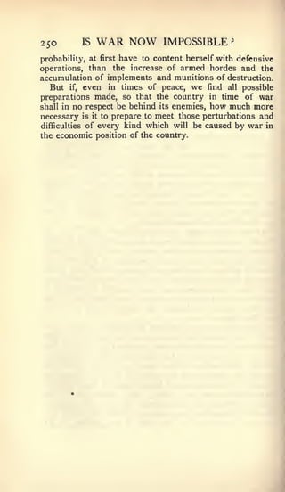 250         IS   WAR NOW       IMPOSSIBLE        ?


probability, at first have to content herself with defensive
operations, than the increase of armed hordes and the
accumulation of implements and munitions of destruction.
   But if, even in times of peace, we find all possible
preparations made, so that the country in time of war
shall in  no respect be behind its enemies, how much more
necessary   is it to prepare to meet those perturbations and
difficulties of every kind which will be caused by war in
the economic position of the country.
 