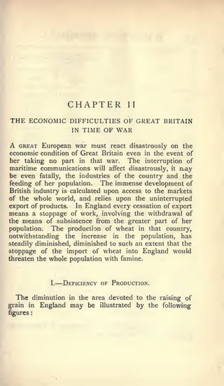 :         —




                         CHAPTER          II

THE ECONOMIC DIFFICULTIES OF GREAT BRITAIN
                          IN   TIME OF WAR

A GREAT European war must react disastrously on the
economic condition of Great Britain even in the event of
her taking no part in that war. The interruption of
maritime communications will affect disastrously, it may
be even fatally, the industries of the country and the
feeding of her population.    The immense development of
British industry is calculated upon access to the markets
of the whole world, and relies upon the uninterrupted
export of products. In England every cessation of export
means a stoppage of work, involving the withdrawal of
the means of subsistence from the greater part of her
population.   The production of wheat in that country,
notwithstanding the increase in the population, has
steadily diminished, diminished to such an extent that the
stoppage of the import of wheat into England would
threaten the whole population with famine.



               I.       Deficiency of Production.

  The     diminution in the area devoted to the raising of
grain in    England may be illustrated by the following
figures
 