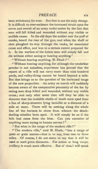 PREFACE                                        xix

been withdrawn for ever.               But that   is   not the only change.
It is difficult to     over-estimate the increased strain upon the
nerve and morale of an army under action by the fact that
men        will fall killed   and wounded without any visible or
audible cause.             In the old days the soldier        saw   the puff of
smoke, heard the roar of the gun, and when the shell or
shot ploughed its way through the ranks, he associated
cause and        effect,   and was    to a certain extent prepared for
it.        In the warfare of the future       men      will   simply   fall    and
die without either seeing or hearing anything."
    Without hearing anything, M. Bloch ? "
      **


      "
    Without hearing anything, for although the smokeless
powder is not noiseless, experience has proved that the
report of a rifle will not carry more than nine hundred
yards, and volley-firing cannot be heard beyond a mile.
But that brings us to the question of the increased range
of the new projectiles.   An army on march will suddenly
become aware of the comparative proximity of the foe by
seeing men drop killed and wounded, without any visible
cause; and only after some time will they be able to
discover that the invisible shafts of death were sped from
a     line of   sharp-shooters lying invisible at a distance of a
mile or more.              There    will   be nothing along the whole
line       of the horizon to         show from whence               the death-
dealing missiles have sped.                 It will    simply be as       if   the
bolt  had come from the blue.       Can you conceive of
anything more trying to human nerves ? "
   " But what is the range of the modern rifle ? "
   " The modern rifle," said M. Bloch, " has a range of
3CXX) or 4CXX) metres           —
                        that is to say, from two to three
miles.   Of course, I do not mean to say that it will be
used at such great distances. For action at long range,
artillery is much more effective. But of that I will speak
 