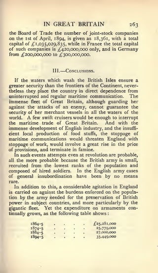 :




                   IN   GREAT BRITAIN                        263
the Board of Trade the number of joint-stock companies
on the 1st of April, 1894, is given as 18,361, with a total
capital of ^1,035,029,835, while in France the total capital
of such companies is ;^420,ooo,ooo only, and in Germany
from ;^2oo,ooo,ooo to ^300,000,000.


                        III.   —Conclusions.
   If the waters which wash the British Isles ensure a
greater security than the frontiers of the Continent, never-
theless they place the country in direct dependence from
uninterrupted and regular maritime communication.       The
immense fleet of Great Britain, although guarding her
against the attacks of an enemy, cannot guarantee the
security of her merchant vessels in all the waters of the
world.  A  few swift cruisers would be enough to interrupt
the maritime trade of Great Britain.         And with the
immense development of English industry, and the insuffi-
cient local production of food stuffs, the stoppage of
maritime communications would threaten England with
stoppage of work, would involve a great rise in the price
of provisions, and terminate in famine.
   In such events attempts even at revolution are probable,
all the more probable because the British army is small,
recruited from the lowest ranks of the population and
composed of hired soldiers. In the English army cases
of general insubordination have been by no means
rare.
   In addition to this, a considerable agitation in England
is carried on against the burdens enforced on the popula-
tion by the army lieeded for the preservation of British
power in subject countries, and more particularly by the
gigantic fleet. Yet the expenditure on armaments con-
tinually grows, as the following table shows

          1864-5        ....
                        ....               ;f25,281, 000
          1874-5
          1884-5
          X894-5
                        ....
                        ....
                                               25,779,cxx)
                                               27,000,000
                                               35,449,000
 