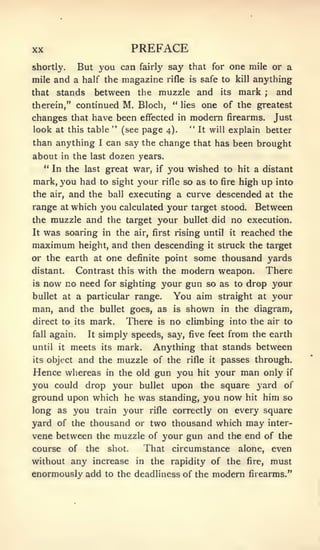 XX                             PREFACE
shortly.  But you can fairly say that for one mile or a
mile and a half the magazine rifle is safe to kill anything
that stands between the muzzle and its mark             and          ;


therein," continued M. Bloch, " lies one of the greatest
changes that have been effected in modern firearms. Just
look at this table " (see page 4). " It will explain better

than anything       I   can say the change that has been brought
about     in   the last dozen years.
      " In the last great war,       if   you wished     to hit a distant
mark, you had to sight your           rifle   high up into
                                              so as to   fire

the     and the ball executing a curve descended at the
       air,

range at which you calculated your target stood. Between
the muzzle and the target your bullet did no execution.
It    was soaring       in the air, first rising until     it   reached the
maximum              and then descending it struck the target
                height,
or the earth at one definite point some thousand yards
distant.    Contrast this with the modern weapon. There
is now no need for sighting your gun so as to drop your

bullet at a particular range.     You aim straight at your
man, and the bullet goes, as is shown in the diagram,
direct to its mark.     There is no climbing into the air to
fall again.    It simply speeds, say, five feet from the earth

until it meets its mark.      Anything that stands between
its       and the muzzle of the rifle it passes through.
      object
Hence whereas in the old gun you hit your man only if
you could drop your bullet upon the square yard of
ground upon which he was standing, you now hit him so
long as you train your rifle correctly on every square
yard of the thousand or two thousand which may inter-
vene between the muzzle of your gun and the end of the
course of the shot.     That circumstance alone, even
without any increase in the rapidity of the fire, must
enormously add to the deadliness of the modern firearms."
 