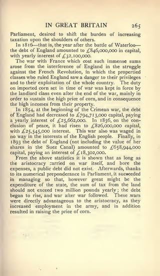 —

                IN   GREAT BRITAIN                     265
Parliament, desired to shift the burden of increasing
taxation upon the shoulders of others.
   In 1 8 16— that is, the year after the battle of Waterloo
the debt of England amounted to ;^846,(X)0,OCX) in capital,
with yearly interest of ;^ 3 2,100,000.
   The war with France which cost such immense sums
arose from the interference of England in the struggle
against the French Revolution, in which the propertied
classes who ruled England saw a danger to their privileges
and to their exploitation of the whole country. The duty
on imported corn set in time of war was kept in force by
the landlord class even after the end of the war, mainly in
order to sustain the high price of corn, and in consequence
the high incomes from their property.
   In 1854, at the beginning of the Crimean war, the debt
of England had decreased to ^794,713,000 capital, paying
a yearly interest of ;^25, 662,000.    In 1856, on the con-
clusion of peace, it had risen to ^826,000,000 capital,
with ;^25, 545,000 interest. This war also was waged in
no way in the interests of the English people. Finally, in
1893 the debt of England (not including the value of her
shares in the Suez Canal) amounted to ;^65 8,944,000
capital, paying an interest of ;^ 18,302,000.
   From the above statistics it is shown that as long as
the aristocracy carried on war itself, and bore the
expenses, a public debt did not exist. Afterwards, thanks
to its numerical preponderance in Parliament, it sucaeeded
in managing so that, however great might be the
expenditure of the state, the sum of tax from the land
should not exceed two million pounds yearly ; the debt
began to rise, and war after war followed. These wars
were directly advantageous to the aristocracy, as they
increased employment in the army, and in addition
resulted in raising the price of corn.
 