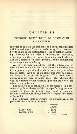 CHAPTER          III

    ECONOMIC DIFFICULTIES OF GERMANY                     IN
                TIME OF WAR

In order to explain the economic and social consequences
which would result from war in Germany, it is necessary
first to examine the distribution of the population accord-
ing to occupation, the height of incomes, and probability
of savings, and then to consider how a war would shorten
demands, decrease the sale of products, and in consequence
cause stagnation in industry.
    We   have already pointed out that the interruption of
land and sea communications must cause an immense rise
in the price of agricultural products, particularly in indus-
trial districts.  And as at the same time work will cease,
the danger of disaster will be great.     To a certain extent
government aid may be relied upon. But whether this
will be effective or not depends upon the gravity of the
crisis produced by war.
   The question as to satisfaction of the needs of life con-
cerns only those classes which are imperfectly guaranteed
—  that is, to those with insufficient and moderate incomes   ;

the wealthy class will always be safe as regards the neces-
saries of life.
   The following table represents the distribution of the
population by occupation in 1882   :



                                       Percentage
                                          of the



         J
             (Agriculture
             Arboriculture
                              ....
                              ....
                                       Population.

                                        40.75
                                         0.65
                                                     41.40
 