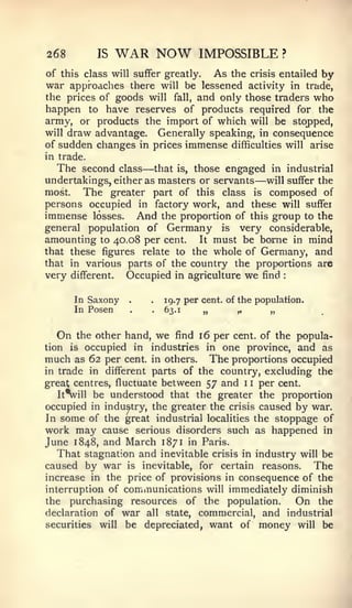 268          IS     WAR NOW           IMPOSSIBLE                ?


of this class will suffer greatly. As the crisis entailed by
war approaches there will be lessened activity in trade,
the prices of goods will fall, and only those traders who
happen to have reserves of products required for the
army, or products the import of which will be stopped,
will draw advantage. Generally speaking, in consequence
of sudden changes in prices immense difficulties will arise
in trade.
                         —
   The second class that is, those engaged in industrial
                                                     —
undertakings, either as masters or servants will suffer the
most.   The greater part of this class is composed of
persons occupied in factory work, and these will suffei
immense losses. And the proportion of this group to the
general population of Germany is very considerable,
amounting to 40.08 per cent. It must be borne in mind
that these figures relate to the whole of Germany, and
that in various parts of the country the proportions are
very   different.    Occupied   in agriculture      we   find   :




        In Saxony    .    .   19.7 per cent, of the population.
        In Posen     .    .63.1        „       ,,         „


  On    the other hand, we find 16 per cent, of the popula-
tion   isoccupied in industries in one province, and as
much as 62 per cent, in others. The proportions occupied
in trade in different parts of the country, excluding the
great centres, fluctuate between 57 and 1 1 per cent.
   It^ill be understood that the greater the proportion
occupied in industry, the greater the crisis caused by war.
In some of the great industrial localities the stoppage of
work may cause serious disorders such as happened in
June 1848, and March 1871 in Paris.
   That stagnation and inevitable crisis in industry will be
caused by war is inevitable, for certain reasons. The
increase in the price of provisions in consequence of the
interruption of communications will immediately diminish
the purchasing resources of the population.         On the
declaration of war all state, commercial, and industrial
securities will be depreciated, want of money will be
 