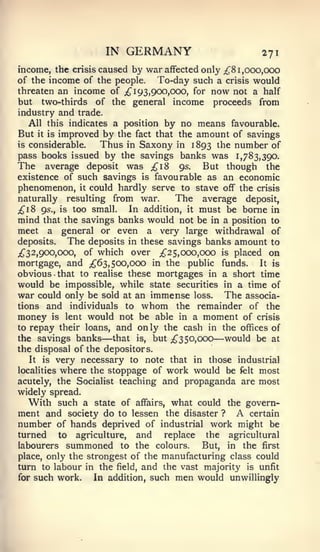 IN    GERMANY                               271
income, the crisis caused by war affected only ;^8 1 ,ooo,OCX)
of the income of the people.    To-day such a crisis would
threaten an income of iJ^ 193,900,000, for now not a half
but two-thirds of the general income proceeds from
industry and trade.
   All this indicates a position by no means favourable.
But it is improved by the fact that the amount of savings
is considerable.   Thus in Saxony in 1893 ^^e number of
pass books issued by the savings banks was 1,783,390.
The average deposit was ;;^i8 95. But though the
existence of such savings is favourable as an economic
phenomenon, it could hardly serve to stave off the crisis
naturally resulting from war.        The average deposit,
;^i8 95., is too small.   In addition, it must be borne in
mind that the savings banks would not be in a position to
meet a general or even a very large withdrawal of
deposits.   The deposits in these savings banks amount to
;^32,900,000, of which over ;^25, 000,000 is placed on
mortgage, and ;^63, 500,000 in the public funds.         It is
obvious that to realise these mortgages in a short time
would be impossible, while state securities in a time of
war could only be sold at an immense loss. The associa-
tions and individuals to whom the remainder of the
money is lent would not be able in a moment of crisis
to repay their loans, and only the cash in the offices of
the savings banks   — that is, but ;^350,ooo     —
                                               would be at
the disposal of the depositors.
   It is very necessary to note that in those industrial
localities where the stoppage of work would be felt most
acutely, the Socialist teaching and propaganda are most
widely spread.
   With such a state of affairs, what could the govern-
ment and society do to lessen the disaster ? A certain
number of hands deprived of industrial work might be
turned to agriculture,  and replace the agricultural
labourers   summoned      to the    colours.   But,   in   the   first
place, only the strongest of the     manufacturing class could
turn to labour in the   field,   and the vast majority is unfit
for   such work.   In addition, such    men would unwillingly
 