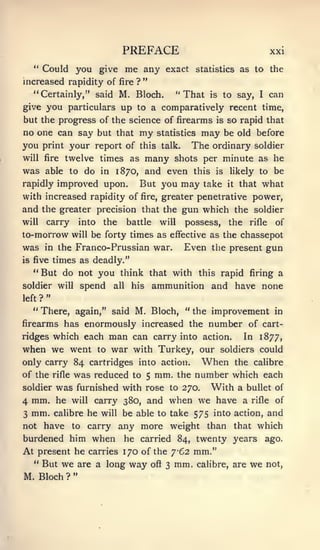 PREFACE                                               xxi
   **
        Could you give                    me any         exact statistics as to the
                                               "
increased rapidity of                 fire ?

   "Certainly/' said M. Bloch.                                "That   is    to say, I can
give you particulars up to a comparatively recent time,
but the progress of the science of firearms                            is   so rapid that
no one can say but that                      my        statistics   may     be old before
you print your report of                     this talk.         The ordinary         soldier
will fire      twelve times as                   many      shots per minute as he
was      able to do in 1870, and even this                             is    likely to      be
rapidly improved upon.                       But you may take               it   that   what
with increased rapidity of                     fire,    greater penetrative power,
and the greater precision that the gun which the soldier
will     carry          into    the       battle       will    possess,      the    rifle    of
to-morrow           will   be forty times as effective as the chassepot
was      in the Franco-Prussian war.                           Even the present gun
is five      times as deadly."
   "But do not you                    think that with this rapid firing a
soldier will            spend       all    his     ammunition and have none
         "
left ?
   " There, again," said M. Bloch, " the improvement in
firearms has enormously increased the                                 number of         cart-
ridges which each                   man    can carry into action.                  In 1877,
when we went                   to   war with Turkey, our                   soldiers could
only carry 84 cartridges into action. When the caUbre
of the rifle was reduced to 5 mm. the number which each
      was furnished with rose to 270. With a bullet of
soldier
4 mm. he will carry 380, and when we have a rifle of
3 mm. calibre he will be able to take 575 into action, and
not have  to carry any more weight than that which
burdened him when he carried 84, twenty years ago.
At present he carries 170 of the 762 mm."
  " But we are a long way ofi 3 mm. cahbre, are we not,
                    "
M. Bloch        ?
 