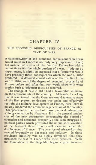 CHAPTER            IV
    THE ECONOMIC DIFFICULTIES OF FRANCE                 IN
                      TIME OF WAR

A  CONSIDERATION of the ccononiic convulsions which war
would cause  in France is not only very important in itself,
but instructive in view of the fact that France has within
recent times felt the whole burdens of a war.  Judging by
appearances, it might be supposed that a future war would
have precisely those consequences which the war of 1870
produced.   A    detailed consideration of the results of the
war of 1870, and of the degree of economic prosperity of
France before and after that war, would show with what
caution such a judgment must be received.
   The change of rule in 1871 had a favourable influence
on the economic life of the country. Although for a long
time it was feared that the Germans would take advantage
of the first pretext to declare war again and effectively
restrain the military development of France, these fears in
no way hindered the economic regeneration of the country.
Disappearance of the dread of those political adventures
so long carried on by Napoleon III.   ;  the general tenden-
cies of the new government encouraging the spread of
education and economic prosperity ; the keen struggles of
political parties which prevented the unpunished violation
            —
of the law all these in no small measure helped the
development of France. The very loss of Alsace-Lorraine
reacted favourably on her trade and industry.       In those
provinces industry was so highly developed that they
furnished the rest of France with their products.      With
the foundation of the Republic began a great increase
 