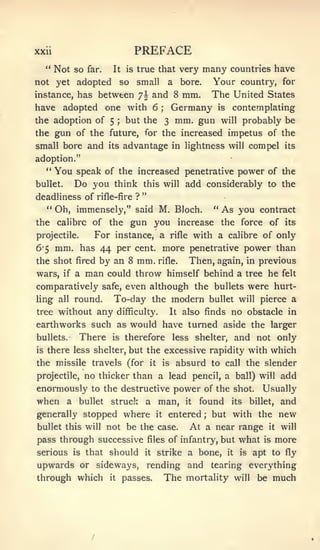 xxii                              PREFACE
  **
       Not so   far.    It is     true that very           many       countries have
not yet adopted              so   small        a   bore.       Your country, for
instance, has between 7|                and 8 mm.              The United States
have adopted one with 6                    ;   Germany          is    contemplating
the adoption of5 ; but the 3 mm. gun will probably be
the gun of the future, for the increased impetus of the
small bore and         its   advantage in lightness                  will      compel   its

adoption."
  " You speak of the increased penetrative power of the
bullet.    Do you       think this will add considerably to the
                                   "
deadliness of rifle-fire ?
  " Oh, immensely," said M. Bloch.                             "   As you        contract
the calibre of         the gun you                 increase        the force       of   its

projectile.   For instance, a rifle with a calibre of only
6*5 mm. has 44 per cent, more penetrative power than
the shot fired by an 8 mm. rifle.    Then, again, in previous
wars, if a man could throw himself behind a tree he felt
comparatively safe, even although the bullets were hurt-
ling all round.    To-day the modern bullet will pierce a
tree without any difficulty.    It also finds no obstacle in

earthworks such as would have turned aside the larger
bullets.   There is therefore less shelter, and not only
is there less shelter, but the excessive rapidity with which

the missile travels (for it is absurd to call the slender
projectile, no thicker than a lead pencil, a ball) will add

enormously to the destructive power of the shot. Usually
when a bullet struck a man, it found its billet, and
generally stopped where                  it    entered     ;   but with the          new
bullet this will not be the case.                   At a near range it will
pass through successive                files   of infantry, but what is more
serious   is    that   should      it    strike a bone,              it   is   apt to fly
upwards or sideways, rending and tearing everything
through which it passes. The mortality will be much
 