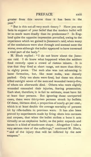 PREFACE                                               xxiii

greater         from      this        source       than       it     has     been       in    the
past."
     " But      is this   not    all   very much theory               ?     Have you any
facts in support of              your      belief that the           modern        bullet will
be so    much more deadly                    than      its   predecessor ?           In      Eng-
land quite the opposite impression prevailed, owing to the
experience which            we        gained      in   Jameson's          raid,   when many
of the combatants were shot through and seemed none the
worse, even although the bullet appeared to have traversed
a    vital part    of the body."
     M. Bloch       replied   " I do not
                                  know about the Jame-
                                  :



son     raid.    do know what happened when the soldiers
                   I

fired    recently upon a crowd of riotous miners.  It is

true that they fired at short range, not                        more than thirty
to eighty paces.                The mob            also    was not advancing in
loose     formation,            but,       like        most mobs, was densely
packed.         Only ten shots were                    fired,      but these ten shots
killed outright        seven of the           men and wounded twenty-five,
of   whom       six afterwards             died.  Others who were slightly
wounded concealed                     their    injuries,           fearing    prosecution.
Each shot, therefore,           estimate, must have hit
                                      it   is fair to

at    least              But ignoring those unreported
                four persons.
cases, there were thirty-two persons struck by bullets.
Of    these, thirteen died, a proportion of nearly                            40 per      cent.,
which is at least double the average mortality of persons
hit by rifle-bullets in previous wars.     It has also been

proved by experiments made by firing shots into carcases
and corpses, that when the bullet strikes a bone it acts
virtually as an explosive bullet, as the point expands and
issues in a kind of          mushroom              shape.           Altogether      I   take a
very serious view of the sufferings," continued M. Bloch,
" and of the injury that will be inflicted by the new
weapons."
 
