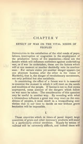 CHAPTER             V
   EFFECT OF WAR ON THE VITAL NEEDS OF
                 PEOPLES

Difficulties in the satisfaction of the vital needs of popu-
lations, interruption or stagnation in the employment of
the productive forces of the population    —   these are the
factors which will influence statesmen against undertaking
war, or if war be undertaken, these are the factors which
will at one moment or another decidedly veto its continu-
ance.    For certain states yet another danger appears (as
one phantom hastens after the other in the vision of
Macbeth), that is, the danger of revolutionary movements,
not only political but also socialistic.
   In considering the effect of a future war it is essential
to examine the manner in which it will react on the needs
and condition of the people. If famine is not to find states
unprepared, some account of the dangers which follow
on war must be taken. The consideration of this question
may be useful in another way. By revealing with what
a tremendous influence a great war may react on the con-
ditions of peoples, it must result in a tranquillising con-
viction that in our time to decide on war without grave
hesitation will be impossible.


                             I.


  Those countries which in times of peace import large
quantities of grain and other necessary products will stand
in a particularly critical condition.  Supply by means of
railroad will be extremely difficult, and indeed there will
 