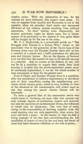 300         IS   WAR NOW       IMPOSSIBLE ?
surplus exists. With the declaration of war, for the
reasons we have indicated, this import must cease. To
rely on supplies from Austria and Roumania is out of the
question when we consider local needs and decreased
efficiency of the railway system resulting from military
operations.    To avert famine, even temporarily, the
eastern provinces might be drawn upon, but in conse-
quence of its proximity to the theatre of war, grain there
will be bought up for the use of the army.
   Mr. V. I. Hedzvetski, in a remarkable article on " The
Struggle with Famine in a Future War," comes to the
conclusion that in the granaries of the future base of the
German army near the Russian frontier there will be but
a month's or a month and a half s provisions for 960,000
men and 220,000 horses. But on the figures of General
Leer we find that the number of men to be fed will amount
to 1,200,000.  And as armies at the theatre of war will
not be in a condition to supply their needs from local
sources, it is plain that the above-mentioned stores must

be constantly replenished, if not for the whole number of
men mentioned, at least for the greater part.
   Even if Posen and Eastern Prussia were in a condition
after the satisfaction of military requirements to distribute
part of their superfluity among the neighbouring pro-
vinces which require grain, which is very unlikely in view
of the demands of the commissariat, still prices must so
rise that among the poorer classes famine will be
inevitable.
  To form a general idea of the commotion which war
would cause in Germany, we must take into account not
only average figures of production, import and demand,
but also the operation of undetermined forces, the influence
of which may be disastrous.       The very fear of need,
owing to the impossibility of drawing supplies from the
usual sources,      may
                     not only appreciably raise prices, but
even            a panic.
       call forth          In the famine of 1891 we had a
living example of the fact that, notwithstanding the full
possibility of import of corn by sea and land, the dread of
need may have immense influence on the rise of prices.
 