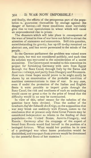 302         IS   WAR NOW        IMPOSSIBLE?
and         the efforts of the prosperous part of the popu-
      finally,
lation tc  guarantee themselves by storage against the
                   —
danger of famine all these conditions must inevitably
give rise to vast speculations in wheat which will cause
an unprecedented rise in prices.
   The disasters which will take place in consequence of
the want of bread in time of war have not failed to attract the
attention of statesmen and economists. Still this question,
notwithstanding its gravity, has up till to-day remained an
abstract one, and has never permeated to the minds of the
people.
   In the German parliament the problem was raised more
than once, but was not considered publicly, and each time
its solution was entrusted to the consideration of a secret
committee. The Government revealed to this committee its
project   for furnishing Germany with corn from Egypt
through the Suez Canal, through Italy by the Swiss and
Austrian railways, and partly from Hungary and Roumania.
How vain these hopes would prove to be might easily be
shown by an examination of the probable condition of
maritime communications in time of war.       In any case,
even if under the protection of the Italian and English
fleets it were    possible to import grain through the
Suez Canal, the risk and costliness of such an undertaking
would cause so great a rise in the price of bread that the
difficulty would in no way be surmounted.
   In view of this, other means for the solution of the
question have been devised.      Thus the author of the
brochure Au/derSchwelk desKriegs, on the supposition that
war may break out suddenly with France, comes to the
conclusion that at present only three Great Powers may be
considered independent as relates to the feeding of their
population   —the United States, Austria- Hungary, and
Russia.     Germany after the stoppage of the export of
bread from Russia would find herself in the position of a
besieged fortress. What would her position be in case
of a prolonged war when home production would be
diminished, and transport from oversea would be threatened
by the powerful fleets of her enemies ?
 